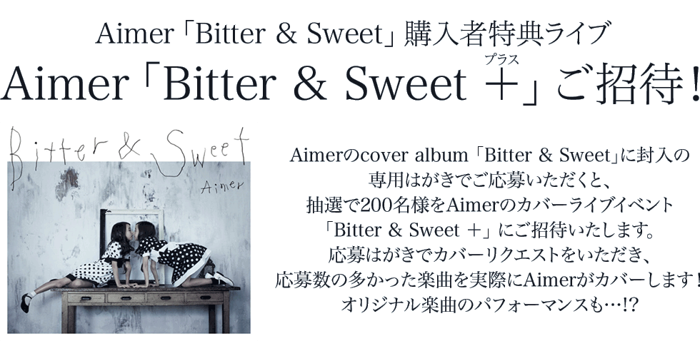 Aimer「Bitter & Sweet」購入者特典ライブ
Aimer「Bitter & Sweet ＋（プラス）」ご招待！
 
Aimerのcover album「Bitter & Sweet」に封入の専用はがきでご応募いただくと、
抽選で200名様をAimerのカバーライブイベント「Bitter & Sweet ＋」にご招待いたします。
応募はがきでカバーリクエストをいただき、応募数の多かった楽曲を実際にAimerがカバーします！
オリジナル楽曲のパフォーマンスも…!?